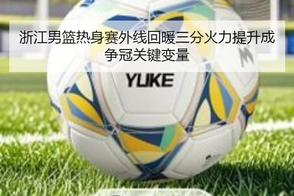 浙江男篮热身赛外线回暖三分火力提升成争冠关键变量（JIUYOU）